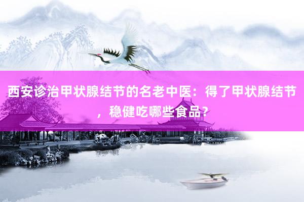 西安诊治甲状腺结节的名老中医：得了甲状腺结节，稳健吃哪些食品？