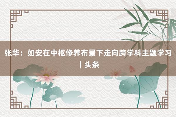 张华：如安在中枢修养布景下走向跨学科主题学习｜头条