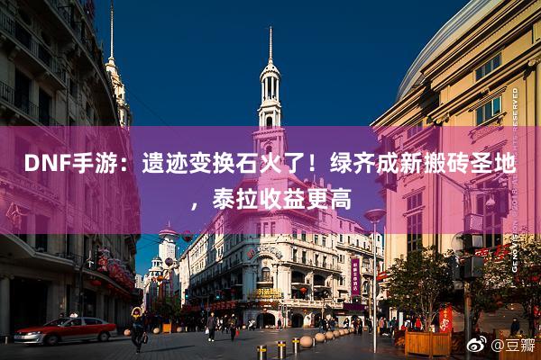 DNF手游：遗迹变换石火了！绿齐成新搬砖圣地，泰拉收益更高