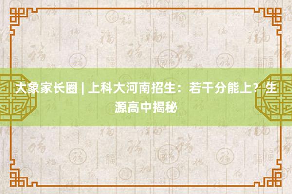 大象家长圈 | 上科大河南招生：若干分能上？生源高中揭秘